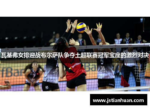 瓦基弗女排迎战布尔萨队争夺土超联赛冠军宝座的激烈对决