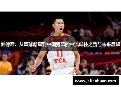 韩德君：从篮球新星到中国男篮的中流砥柱之路与未来展望