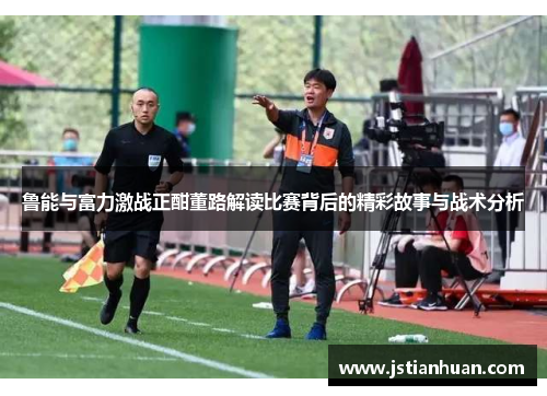 鲁能与富力激战正酣董路解读比赛背后的精彩故事与战术分析