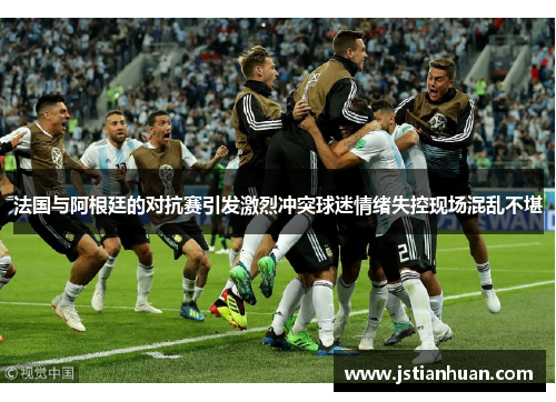 法国与阿根廷的对抗赛引发激烈冲突球迷情绪失控现场混乱不堪
